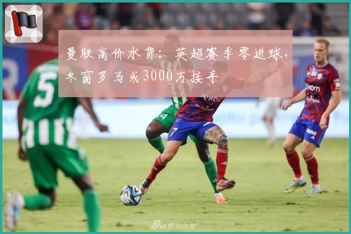 曼联高价水货：英超赛季零进球，冬窗罗马或3000万接手