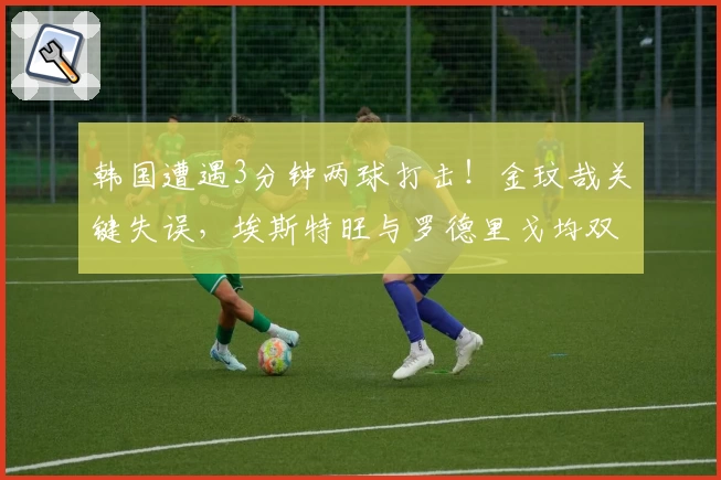 韩国遭遇3分钟两球打击！金玟哉关键失误，埃斯特旺与罗德里戈均双双建功