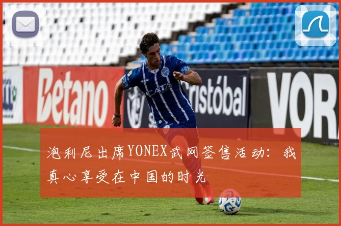 泡利尼出席YONEX武网签售活动：我真心享受在中国的时光