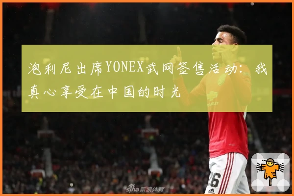 泡利尼出席YONEX武网签售活动：我真心享受在中国的时光