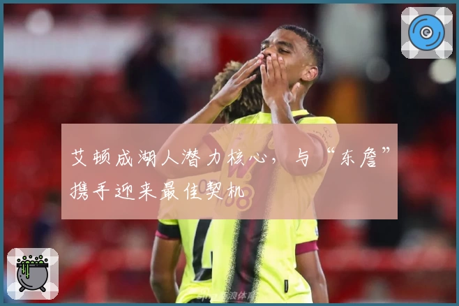 艾顿成湖人潜力核心，与“东詹”携手迎来最佳契机