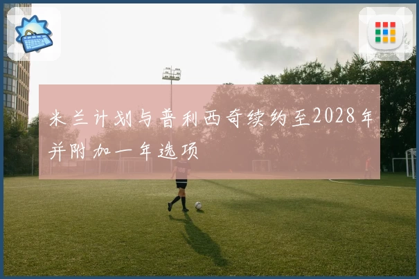 米兰计划与普利西奇续约至2028年并附加一年选项