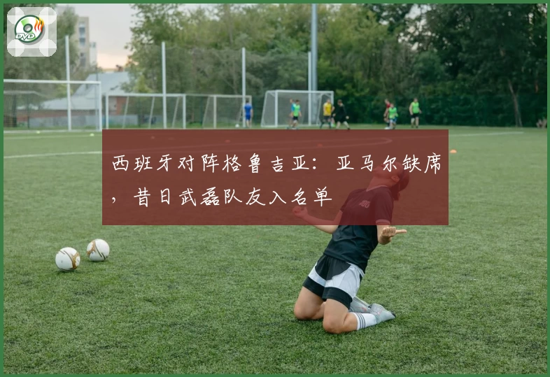 西班牙对阵格鲁吉亚：亚马尔缺席，昔日武磊队友入名单