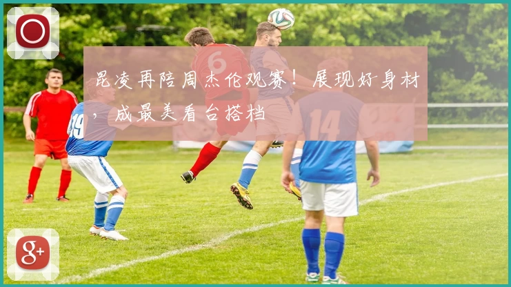 昆凌再陪周杰伦观赛！展现好身材，成最美看台搭档
