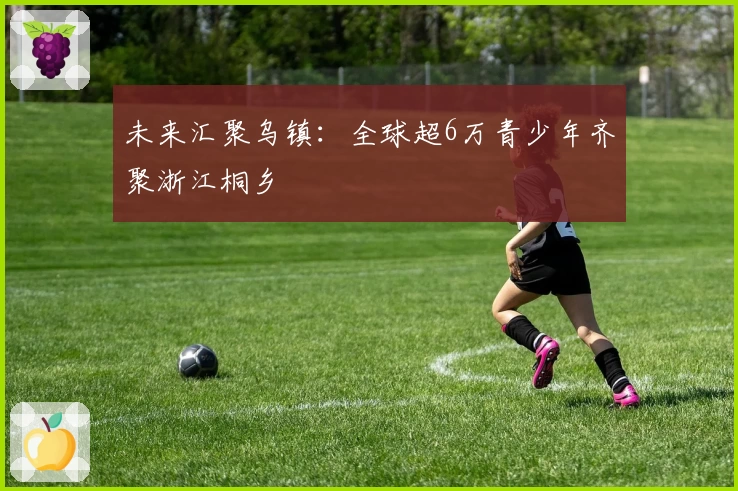 未来汇聚乌镇：全球超6万青少年齐聚浙江桐乡