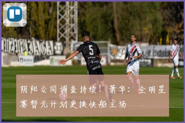 阴阳合同调查持续！萧华：全明星赛暂无计划更换快船主场