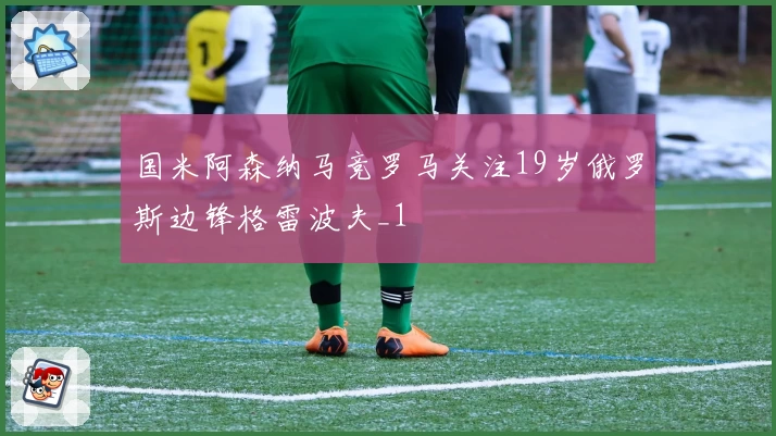 国米阿森纳马竞罗马关注19岁俄罗斯边锋格雷波夫_1