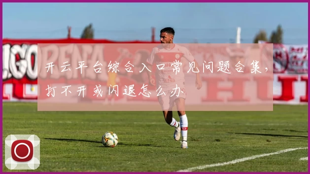 开云平台综合入口常见问题合集，打不开或闪退怎么办