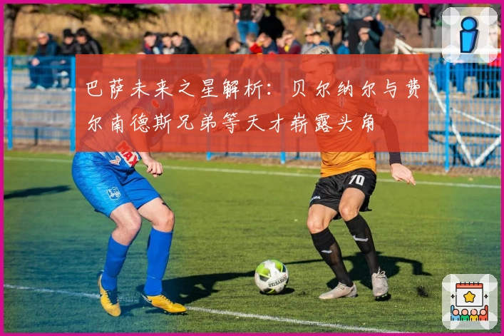 巴萨未来之星解析：贝尔纳尔与费尔南德斯兄弟等天才崭露头角