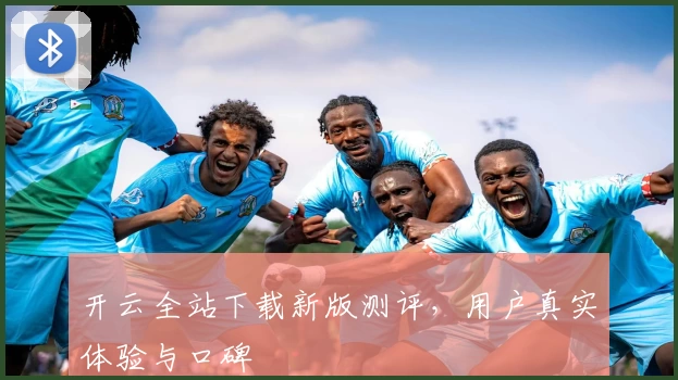 开云全站下载新版测评，用户真实体验与口碑