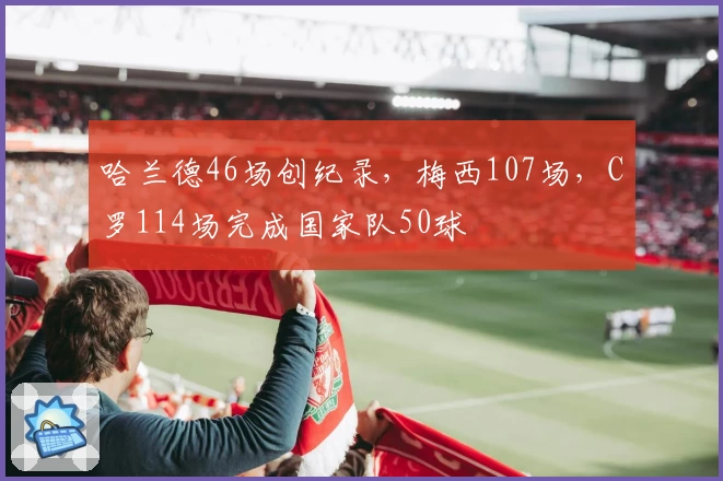 哈兰德46场创纪录，梅西107场，C罗114场完成国家队50球